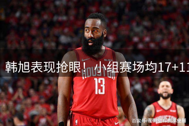 韩旭表现抢眼！小组赛场均17+11+3 三分准星高达54.5%